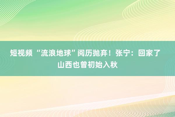 短视频 “流浪地球”阅历抛弃！张宁：回家了  山西也曾初始入秋