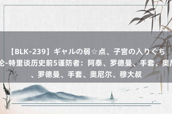 【BLK-239】ギャルの弱☆点、子宮の入りぐちぃ EMIRI 达伦-特里谈历史前5谨防者：阿泰、罗德曼、手套、奥尼尔、穆大叔