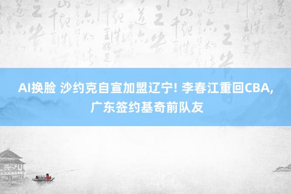 AI换脸 沙约克自宣加盟辽宁! 李春江重回CBA, 广东签约基奇前队友