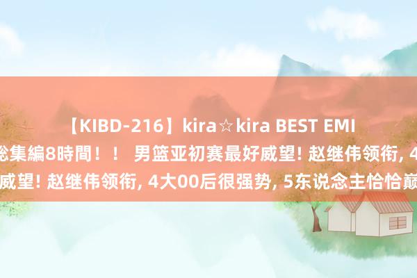 【KIBD-216】kira☆kira BEST EMIRI-中出し性交20発超え-総集編8時間！！ 男篮亚初赛最好威望! 赵继伟领衔, 4大00后很强势, 5东说念主恰恰巅峰期