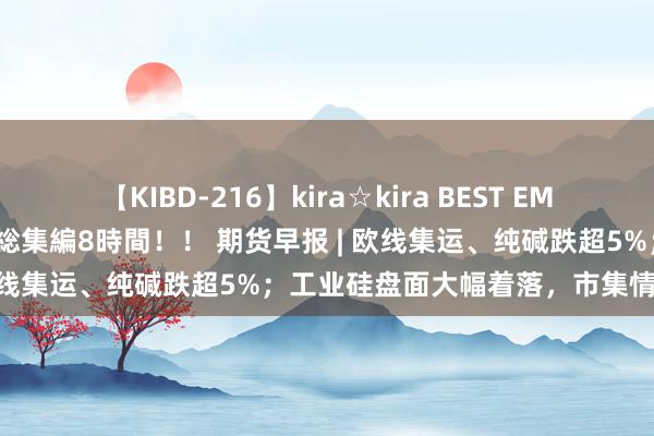 【KIBD-216】kira☆kira BEST EMIRI-中出し性交20発超え-総集編8時間！！ 期货早报 | 欧线集运、纯碱跌超5%；工业硅盘面大幅着落，市集情谊低垂