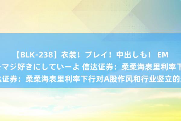 【BLK-238】衣装！プレイ！中出しも！ EMIRIのつぶやき指令で私をマジ好きにしていーよ 信达证券：柔柔海表里利率下行对A股作风和行业竖立的影响