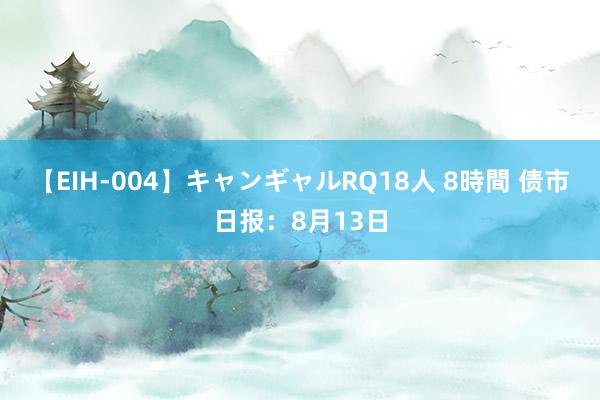 【EIH-004】キャンギャルRQ18人 8時間 债市日报：8月13日