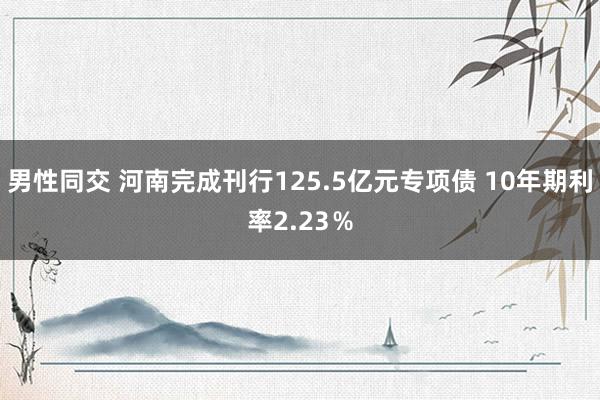 男性同交 河南完成刊行125.5亿元专项债 10年期利率2.23％