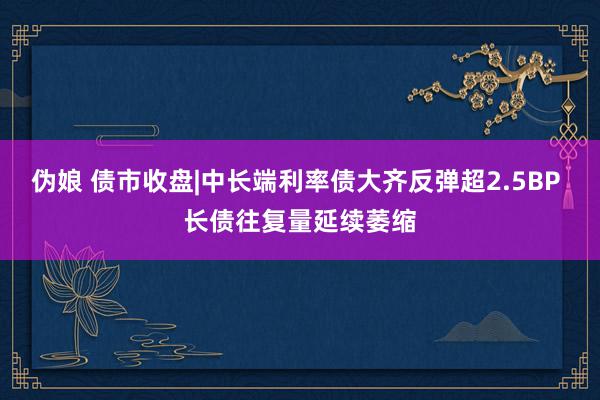 伪娘 债市收盘|中长端利率债大齐反弹超2.5BP 长债往复量延续萎缩