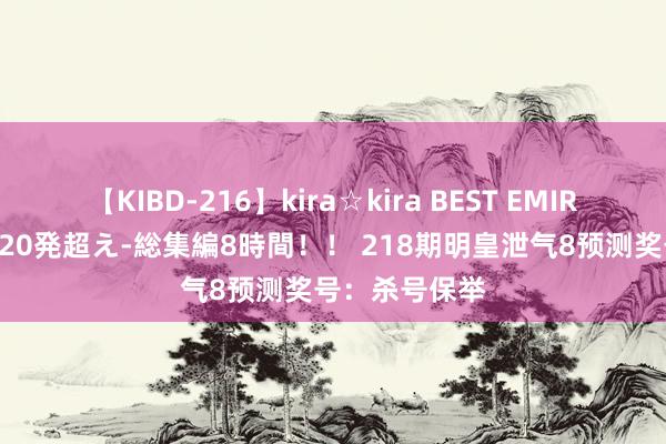 【KIBD-216】kira☆kira BEST EMIRI-中出し性交20発超え-総集編8時間！！ 218期明皇泄气8预测奖号：杀号保举