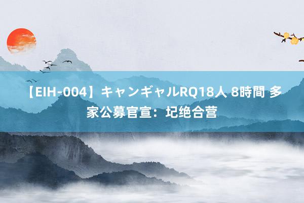 【EIH-004】キャンギャルRQ18人 8時間 多家公募官宣：圮绝合营