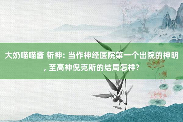 大奶喵喵酱 斩神: 当作神经医院第一个出院的神明, 至高神倪克斯的结局怎样?