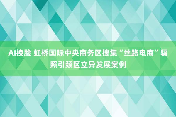 AI换脸 虹桥国际中央商务区搜集“丝路电商”辐照引颈区立异发展案例