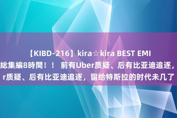 【KIBD-216】kira☆kira BEST EMIRI-中出し性交20発超え-総集編8時間！！ 前有Uber质疑、后有比亚迪追逐，留给特斯拉的时代未几了