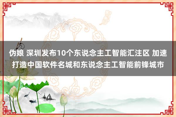 伪娘 深圳发布10个东说念主工智能汇注区 加速打造中国软件名城和东说念主工智能前锋城市