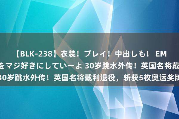 【BLK-238】衣装！プレイ！中出しも！ EMIRIのつぶやき指令で私をマジ好きにしていーよ 30岁跳水外传！英国名将戴利退役，斩获5枚奥运奖牌