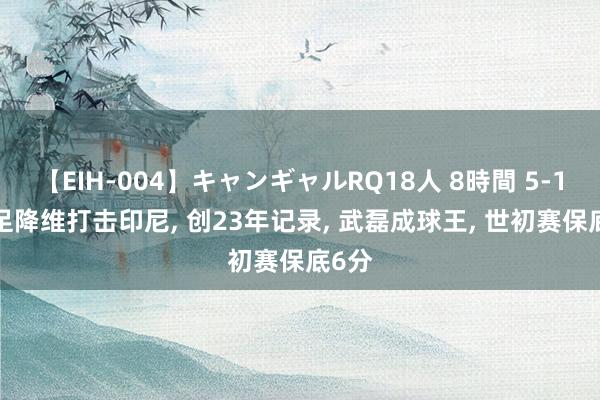 【EIH-004】キャンギャルRQ18人 8時間 5-1! 国足降维打击印尼, 创23年记录, 武磊成球王, 世初赛保底6分