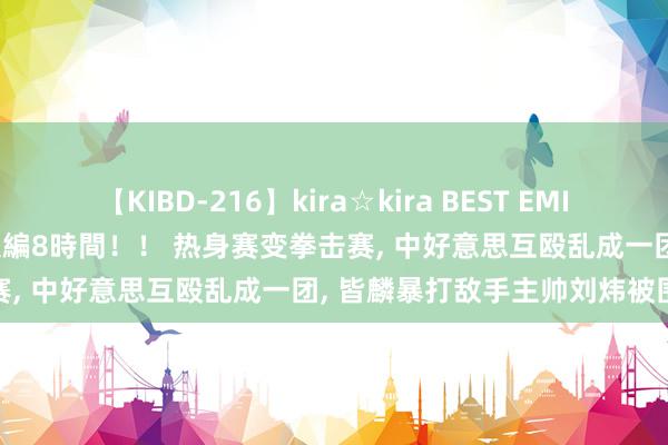 【KIBD-216】kira☆kira BEST EMIRI-中出し性交20発超え-総集編8時間！！ 热身赛变拳击赛, 中好意思互殴乱成一团, 皆麟暴打敌手主帅刘炜被围殴