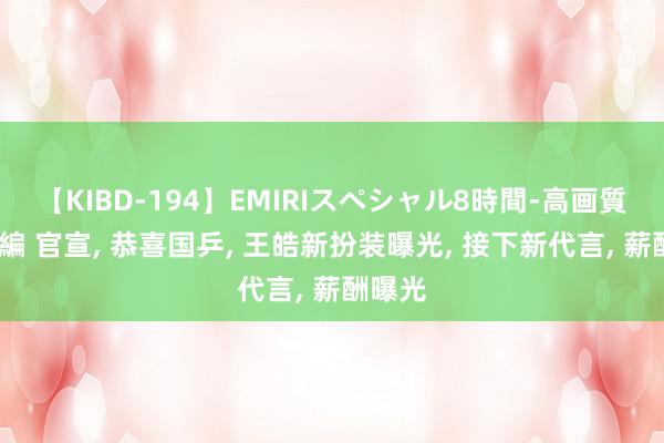 【KIBD-194】EMIRIスペシャル8時間-高画質-特別編 官宣, 恭喜国乒, 王皓新扮装曝光, 接下新代言, 薪酬曝光