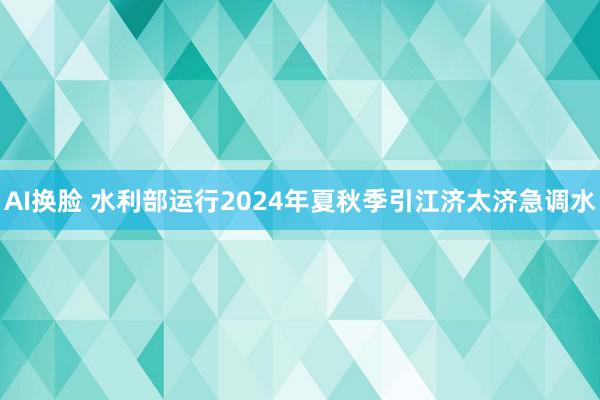 AI换脸 水利部运行2024年夏秋季引江济太济急调水