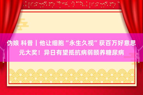 伪娘 科普｜他让细胞“永生久视”获百万好意思元大奖！异日有望抵抗病弱颐养糖尿病