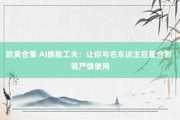 欧美合集 AI换脸工夫：让你与名东谈主巨星合影 需严慎使用