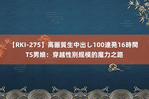 【RKI-275】高画質生中出し100連発16時間 TS男娘：穿越性别规模的魔力之路