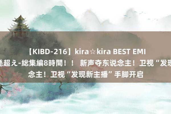 【KIBD-216】kira☆kira BEST EMIRI-中出し性交20発超え-総集編8時間！！ 新声夺东说念主！卫视“发现新主播”手脚开启