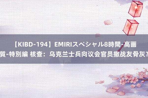 【KIBD-194】EMIRIスペシャル8時間-高画質-特別編 核查：乌克兰士兵向议会官员撒战友骨灰？