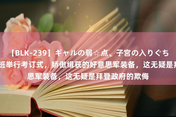 【BLK-239】ギャルの弱☆点、子宮の入りぐちぃ EMIRI 塔利班举行考订式，娇傲缉获的好意思军装备，这无疑是拜登政府的欺侮