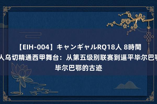 【EIH-004】キャンギャルRQ18人 8時間 草根能人乌切精通西甲舞台：从第五级别联赛到逼平毕尔巴鄂的古迹