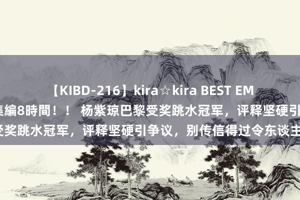 【KIBD-216】kira☆kira BEST EMIRI-中出し性交20発超え-総集編8時間！！ 杨紫琼巴黎受奖跳水冠军，评释坚硬引争议，别传信得过令东谈主惊疑？