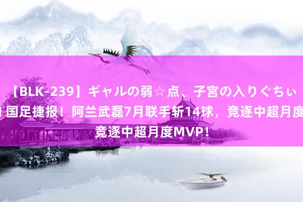 【BLK-239】ギャルの弱☆点、子宮の入りぐちぃ EMIRI 国足捷报！阿兰武磊7月联手斩14球，竞逐中超月度MVP！