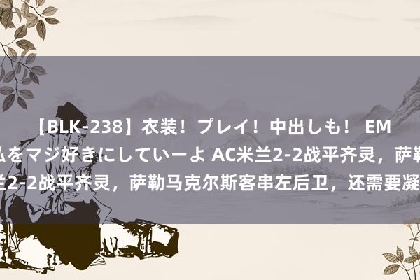 【BLK-238】衣装！プレイ！中出しも！ EMIRIのつぶやき指令で私をマジ好きにしていーよ AC米兰2-2战平齐灵，萨勒马克尔斯客串左后卫，还需要凝视协防