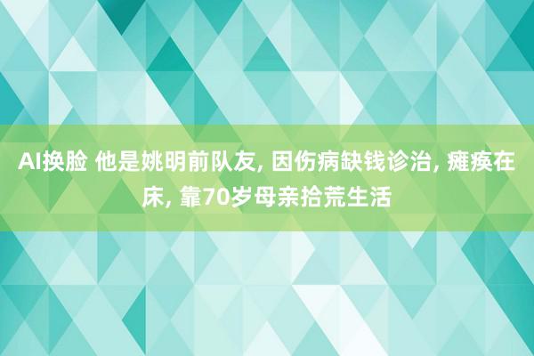 AI换脸 他是姚明前队友, 因伤病缺钱诊治, 瘫痪在床, 靠70岁母亲拾荒生活