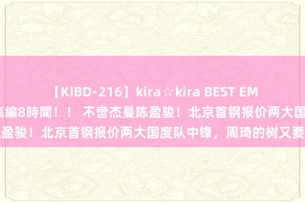 【KIBD-216】kira☆kira BEST EMIRI-中出し性交20発超え-総集編8時間！！ 不啻杰曼陈盈骏！北京首钢报价两大国度队中锋，周琦的树又要上了