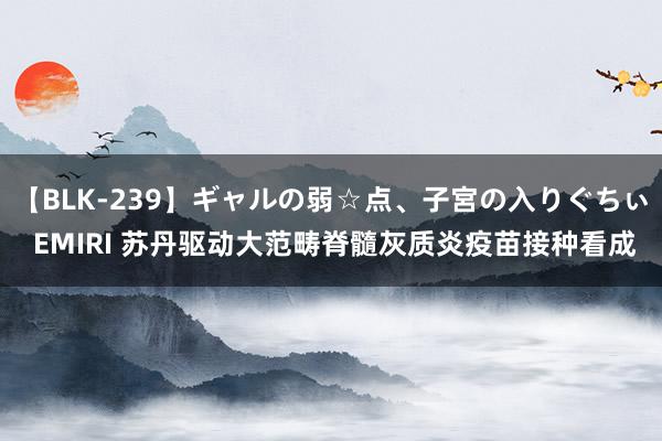 【BLK-239】ギャルの弱☆点、子宮の入りぐちぃ EMIRI 苏丹驱动大范畴脊髓灰质炎疫苗接种看成