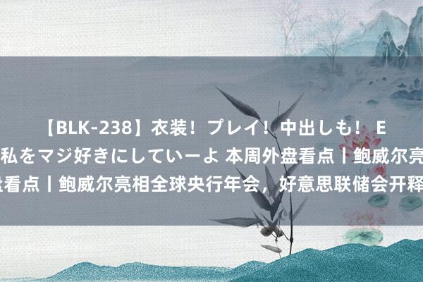 【BLK-238】衣装！プレイ！中出しも！ EMIRIのつぶやき指令で私をマジ好きにしていーよ 本周外盘看点丨鲍威尔亮相全球央行年会，好意思联储会开释降息信号吗