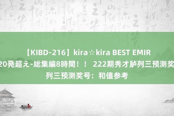 【KIBD-216】kira☆kira BEST EMIRI-中出し性交20発超え-総集編8時間！！ 222期秀才胪列三预测奖号：和值参考