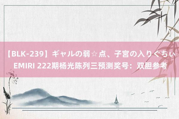 【BLK-239】ギャルの弱☆点、子宮の入りぐちぃ EMIRI 222期杨光陈列三预测奖号：双胆参考