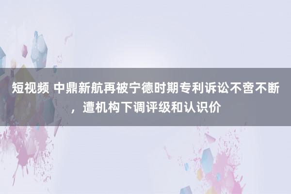 短视频 中鼎新航再被宁德时期专利诉讼不啻不断，遭机构下调评级和认识价