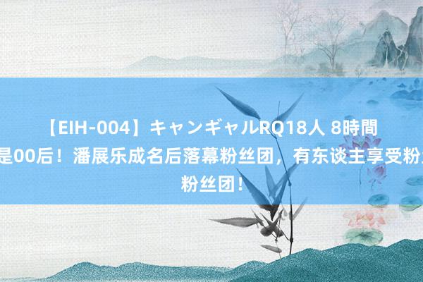 【EIH-004】キャンギャルRQ18人 8時間 相似是00后！潘展乐成名后落幕粉丝团，有东谈主享受粉丝团！