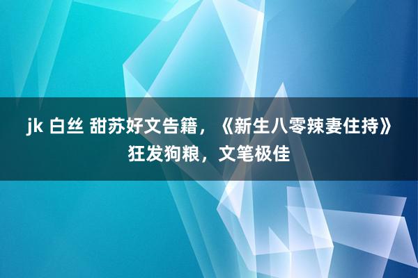 jk 白丝 甜苏好文告籍，《新生八零辣妻住持》狂发狗粮，文笔极佳