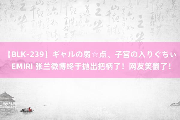 【BLK-239】ギャルの弱☆点、子宮の入りぐちぃ EMIRI 张兰微博终于抛出把柄了！网友笑翻了！