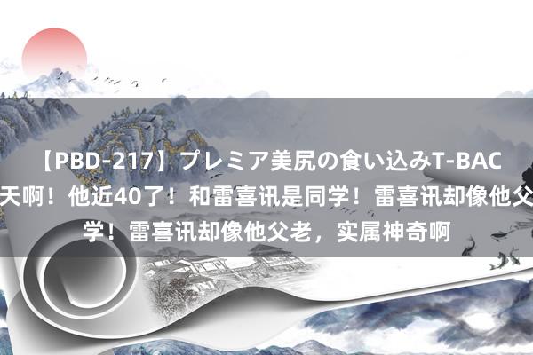 【PBD-217】プレミア美尻の食い込みT-BACK！8時間BEST 天啊！他近40了！和雷喜讯是同学！雷喜讯却像他父老，实属神奇啊