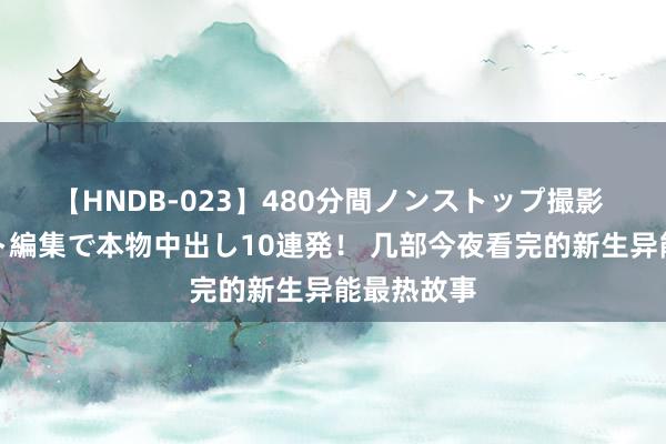 【HNDB-023】480分間ノンストップ撮影 ノーカット編集で本物中出し10連発！ 几部今夜看完的新生异能最热故事