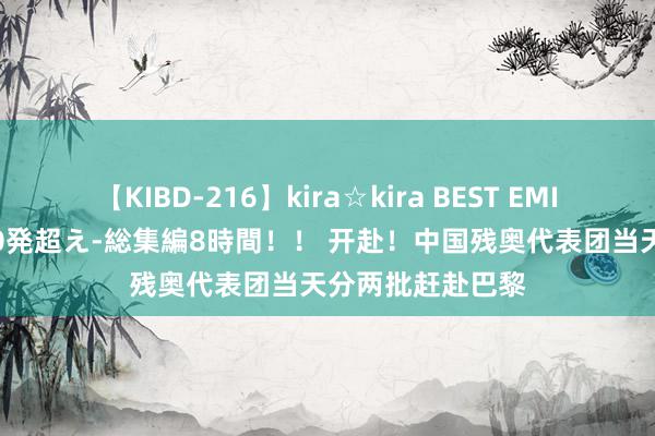 【KIBD-216】kira☆kira BEST EMIRI-中出し性交20発超え-総集編8時間！！ 开赴！中国残奥代表团当天分两批赶赴巴黎