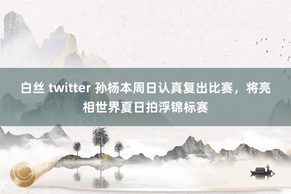 白丝 twitter 孙杨本周日认真复出比赛，将亮相世界夏日拍浮锦标赛