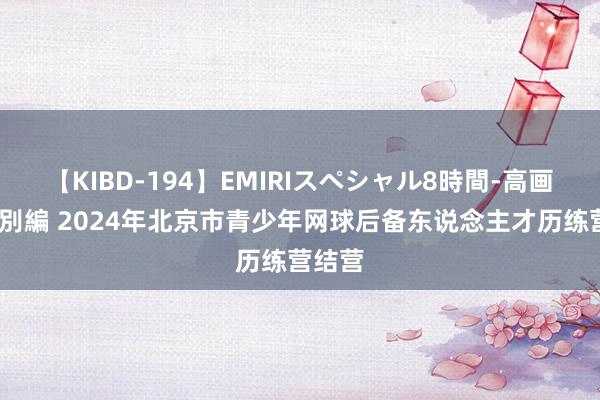 【KIBD-194】EMIRIスペシャル8時間-高画質-特別編 2024年北京市青少年网球后备东说念主才历练营结营