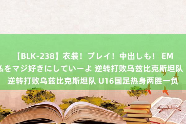 【BLK-238】衣装！プレイ！中出しも！ EMIRIのつぶやき指令で私をマジ好きにしていーよ 逆转打败乌兹比克斯坦队 U16国足热身两胜一负