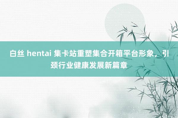 白丝 hentai 集卡站重塑集合开箱平台形象，引颈行业健康发展新篇章