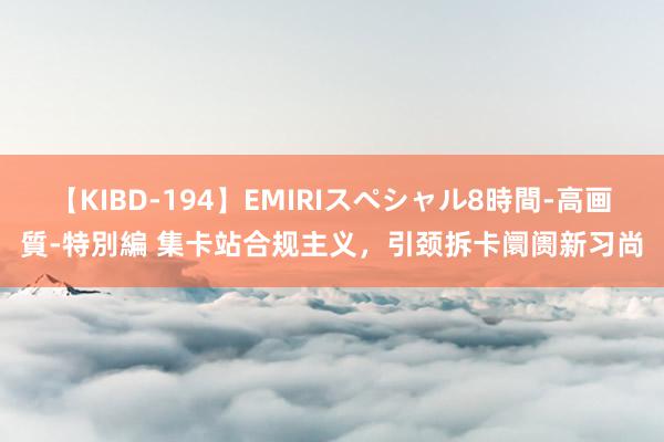 【KIBD-194】EMIRIスペシャル8時間-高画質-特別編 集卡站合规主义，引颈拆卡阛阓新习尚