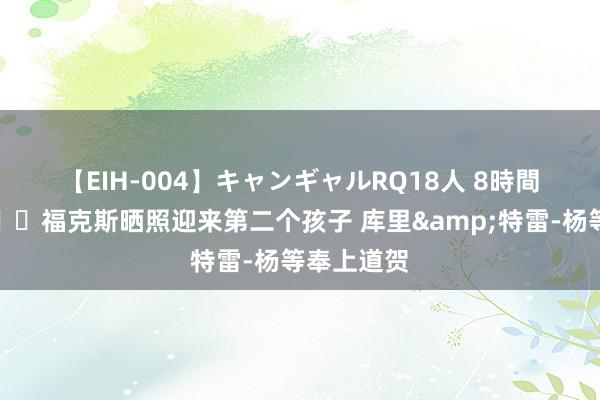 【EIH-004】キャンギャルRQ18人 8時間 恭喜🎉福克斯晒照迎来第二个孩子 库里&特雷-杨等奉上道贺