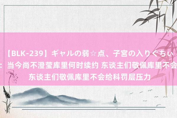 【BLK-239】ギャルの弱☆点、子宮の入りぐちぃ EMIRI Stein：当今尚不澄莹库里何时续约 东谈主们敬佩库里不会给科罚层压力